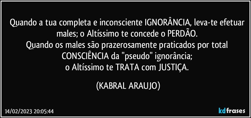 Quando a tua completa e inconsciente IGNORÂNCIA, leva-te efetuar males; o Altíssimo te concede o PERDÃO. 
Quando os males são prazerosamente praticados por total CONSCIÊNCIA da "pseudo" ignorância; 
o Altíssimo te TRATA com JUSTIÇA. (KABRAL ARAUJO)