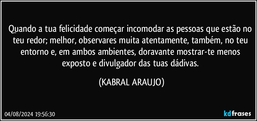 Quando a tua felicidade começar incomodar as pessoas que estão no teu redor; melhor, observares muita atentamente, também, no teu entorno  e, em ambos ambientes, doravante mostrar-te menos exposto e divulgador das tuas dádivas. (KABRAL ARAUJO)