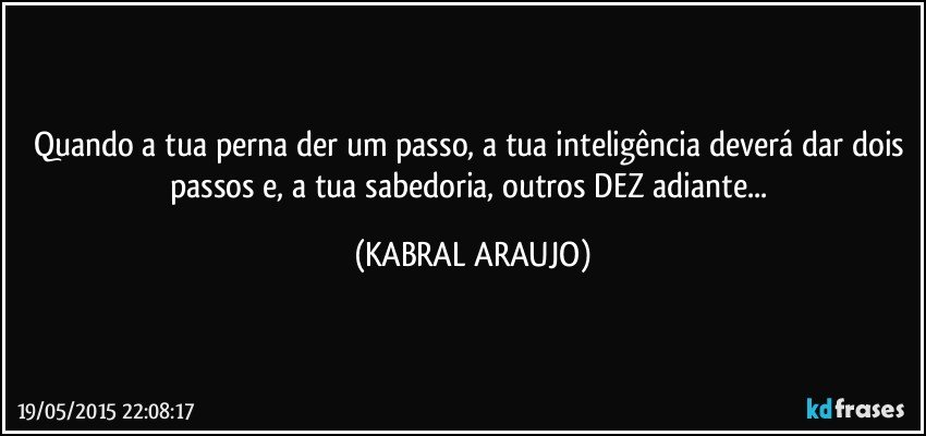 Quando a tua perna der um passo, a tua inteligência deverá dar dois passos e, a tua sabedoria, outros DEZ adiante... (KABRAL ARAUJO)