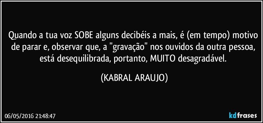 Quando a tua voz SOBE alguns decibéis a mais, é (em tempo) motivo de parar e, observar que, a "gravação" nos ouvidos da outra pessoa, está desequilibrada, portanto, MUITO desagradável. (KABRAL ARAUJO)