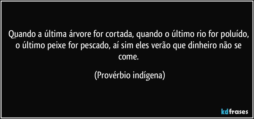 Quando a última árvore for cortada, quando o último rio for poluído, o último peixe for pescado, aí sim eles verão que dinheiro não se come. (Provérbio indígena)