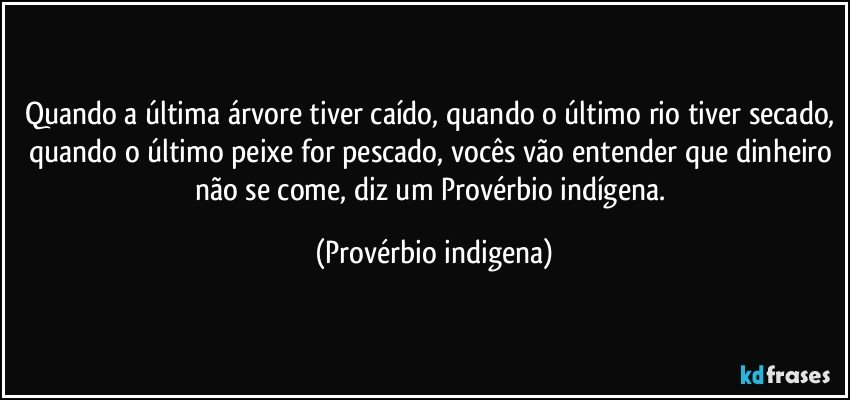 Quando a última árvore tiver caído, quando o último rio tiver secado, quando o último peixe for pescado, vocês vão entender que dinheiro não se come, diz um  Provérbio indígena. (Provérbio indigena)