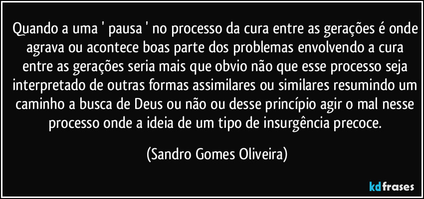 Quando a uma ' pausa ' no processo da cura entre as gerações é onde agrava ou acontece boas parte dos problemas envolvendo a cura entre as gerações seria mais que obvio não que esse processo seja interpretado de outras formas assimilares ou similares resumindo um caminho a busca de Deus ou não ou desse princípio agir o mal nesse processo onde a ideia de um tipo de insurgência precoce. (Sandro Gomes Oliveira)