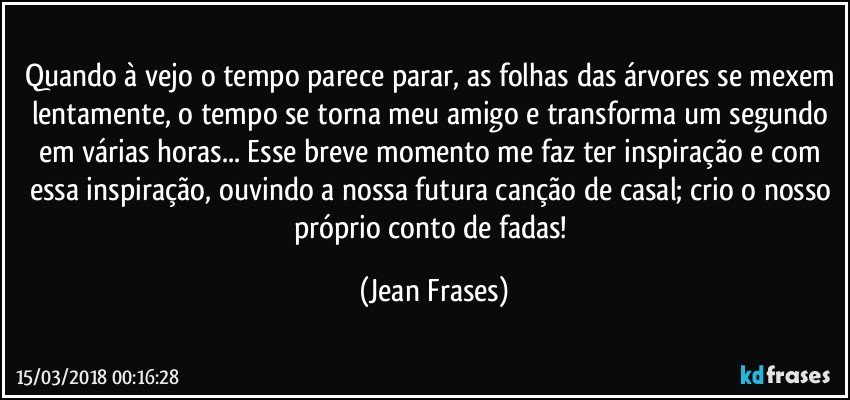 Quando à vejo o tempo parece parar, as folhas das árvores se mexem lentamente, o tempo se torna meu amigo e transforma um segundo em várias horas... Esse breve momento me faz ter inspiração e com essa inspiração, ouvindo a nossa futura canção de casal; crio o nosso próprio conto de fadas! (Jean Frases)