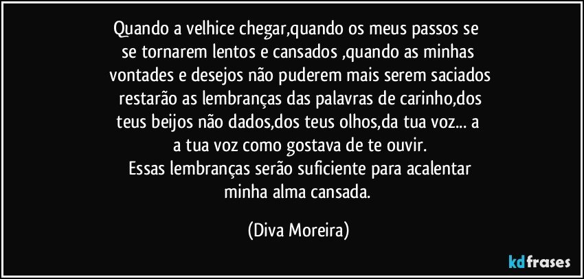 Quando a velhice chegar,quando os  meus passos se 
  se tornarem lentos e cansados ,quando as minhas 
  vontades e desejos não puderem mais serem saciados
  restarão as lembranças das palavras de carinho,dos
  teus beijos não dados,dos teus olhos,da tua voz... a 
  a tua voz como gostava de te ouvir.
  Essas lembranças serão suficiente para acalentar
  minha alma cansada. (Diva Moreira)