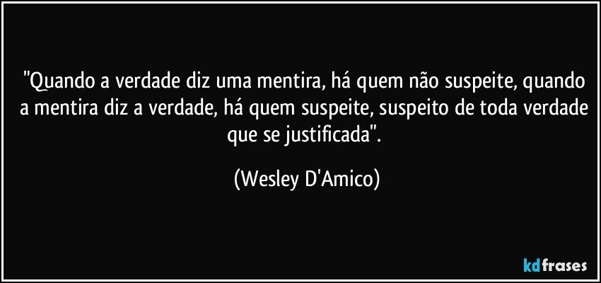 "Quando a verdade diz uma mentira, há quem não suspeite, quando a mentira diz a verdade, há quem suspeite, suspeito de toda verdade que se justificada". (Wesley D'Amico)