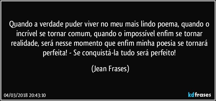 Quando a verdade puder viver no meu mais lindo poema, quando o incrível se tornar comum, quando o impossível enfim se tornar realidade, será nesse momento que enfim minha poesia se tornará perfeita! - Se conquistá-la tudo será perfeito! (Jean Frases)