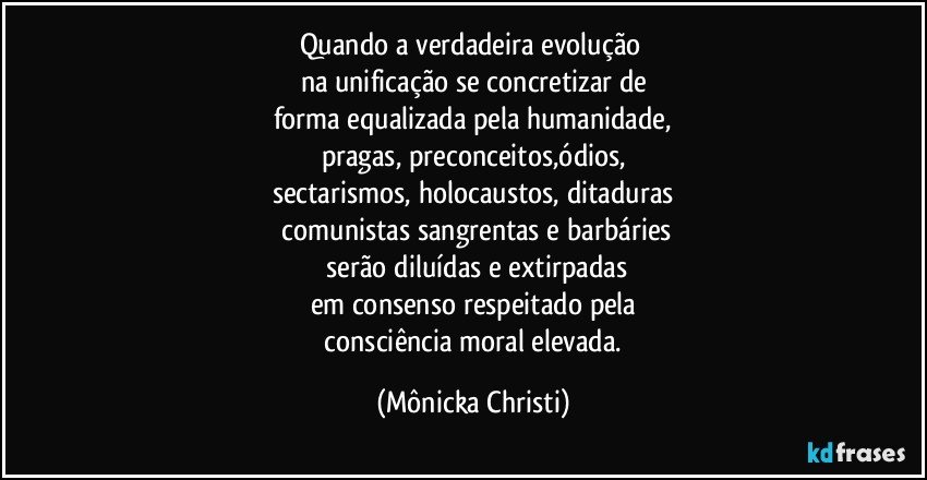 Quando a verdadeira evolução 
na unificação se concretizar de
forma equalizada pela humanidade,
pragas, preconceitos,ódios,
sectarismos, holocaustos, ditaduras
 comunistas sangrentas  e barbáries
 serão diluídas e extirpadas
em consenso respeitado pela
 consciência moral elevada. (Mônicka Christi)