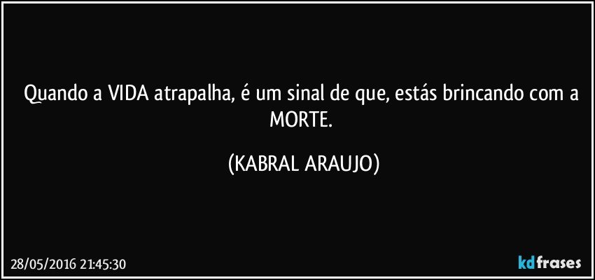 Quando a VIDA atrapalha, é um sinal de que, estás brincando com a MORTE. (KABRAL ARAUJO)