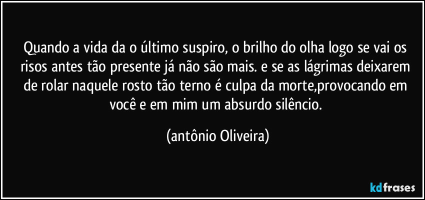 Quando a vida da o último suspiro, o brilho do  olha logo se vai os risos antes tão presente já não são  mais./ e se as lágrimas voltarem a rolar nesse teu rosto tão terno/ é culpa da morte,provocando em você e em mim um absurdo silêncio. (Antonio Oliveira)