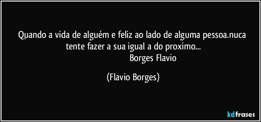 quando  a vida de  alguém e feliz ao lado de  alguma pessoa.nuca tente fazer a sua igual a do proximo...
                                                                      Borges Flavio (Flavio Borges)