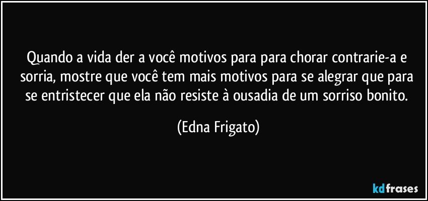 Quando a vida der a você motivos para para chorar contrarie-a e sorria, mostre que você tem mais motivos para se alegrar que para se entristecer que ela não resiste à ousadia de um sorriso bonito. (Edna Frigato)