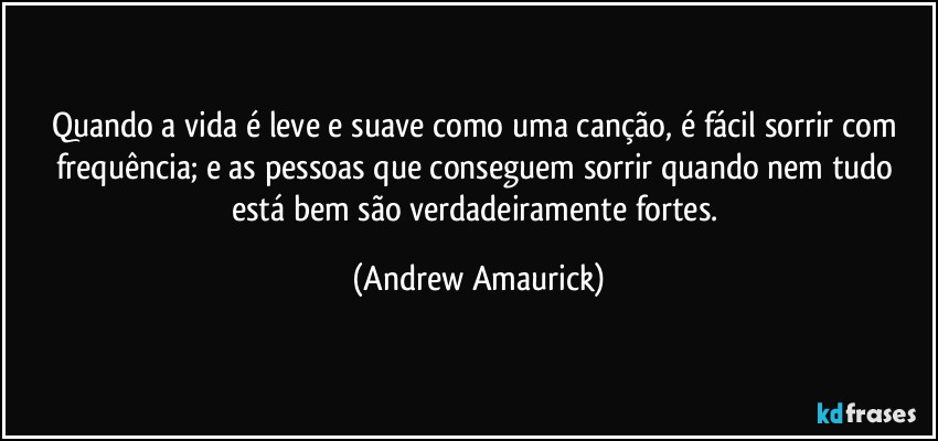 Quando a vida é leve e suave como uma canção, é fácil sorrir com frequência; e as pessoas que conseguem sorrir quando nem tudo está bem são verdadeiramente fortes. (Andrew Amaurick)