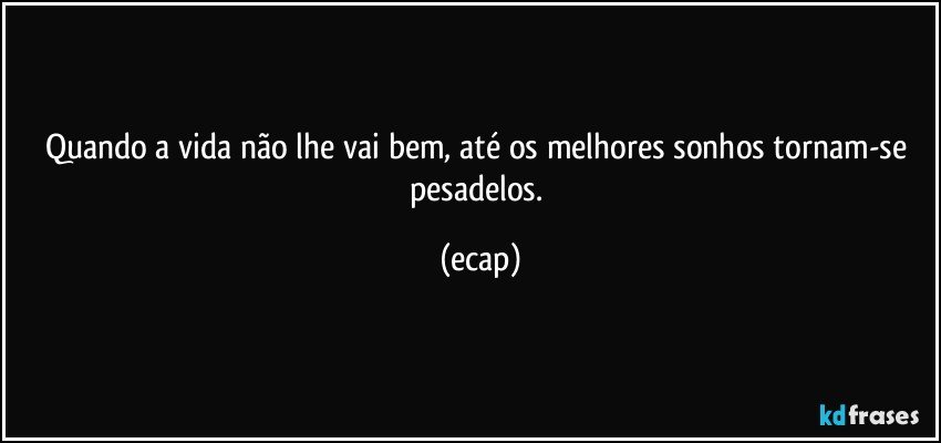 Quando a vida não lhe vai bem, até os melhores sonhos tornam-se pesadelos. (ecap)