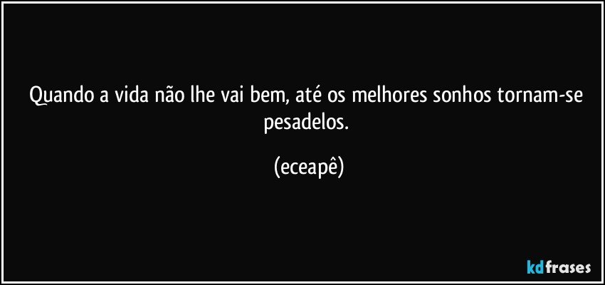 Quando a vida não lhe vai bem, até os melhores sonhos tornam-se pesadelos. (eceapê)