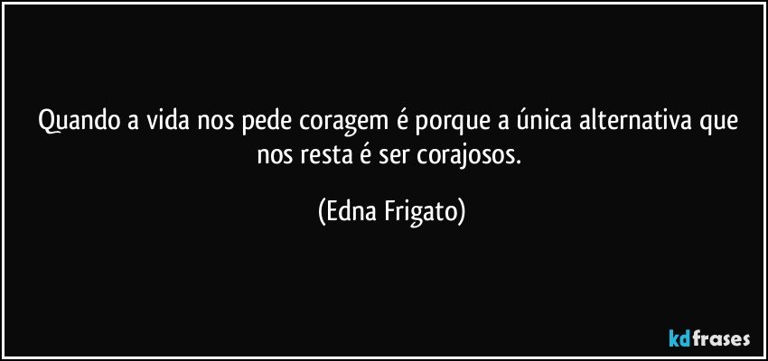 Quando a vida nos pede coragem é porque a única alternativa que nos resta é ser corajosos. (Edna Frigato)