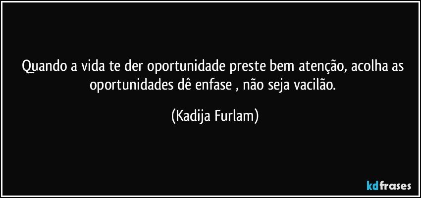 Quando a vida  te der  oportunidade  preste bem atenção,  acolha as oportunidades  dê    enfase , não  seja vacilão. (Kadija Furlam)