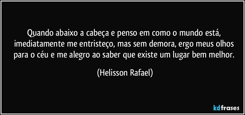 Quando abaixo a cabeça e penso em como o mundo está, imediatamente me entristeço, mas sem demora, ergo meus olhos para o céu e me alegro ao saber que existe um lugar bem melhor. (Helisson Rafael)