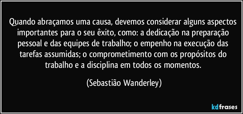 Quando abraçamos uma causa, devemos considerar alguns aspectos importantes para o seu êxito, como: a dedicação na preparação pessoal e das equipes de trabalho; o empenho na execução das tarefas assumidas; o comprometimento com os propósitos do trabalho e a disciplina em todos os momentos. (Sebastião Wanderley)