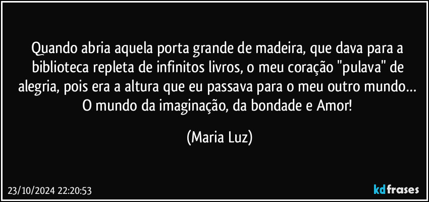 Quando abria aquela porta grande de madeira, que dava para a biblioteca repleta de infinitos livros, o meu coração "pulava" de alegria, pois era a altura que eu passava para o meu outro mundo… O mundo da imaginação, da bondade e Amor! (Maria Luz)