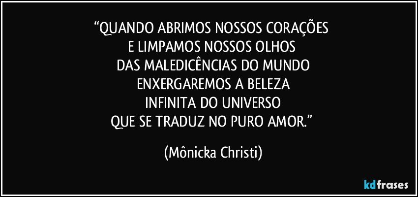 “QUANDO ABRIMOS NOSSOS CORAÇÕES 
E LIMPAMOS NOSSOS OLHOS 
DAS MALEDICÊNCIAS DO MUNDO
ENXERGAREMOS A BELEZA
 INFINITA DO UNIVERSO 
QUE SE TRADUZ NO PURO AMOR.” (Mônicka Christi)