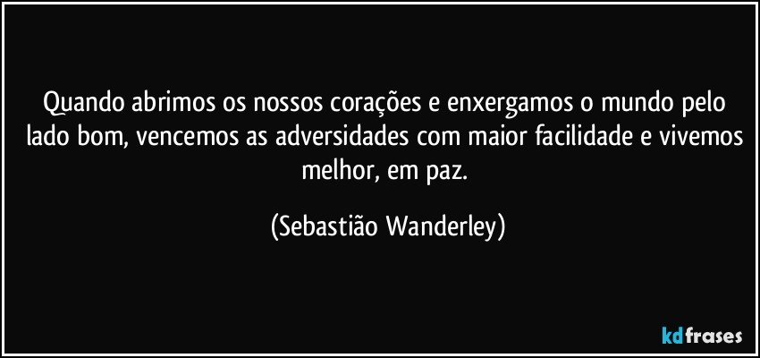 Quando abrimos os nossos corações e enxergamos o mundo pelo lado bom, vencemos as adversidades com maior facilidade e vivemos melhor, em paz. (Sebastião Wanderley)