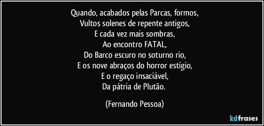 Quando, acabados pelas Parcas, formos,
Vultos solenes de repente antigos,
E cada vez mais sombras,
Ao encontro FATAL,
Do Barco escuro no soturno rio,
E os nove abraços do horror estígio,
E o regaço insaciável,
Da pátria de Plutão. (Fernando Pessoa)