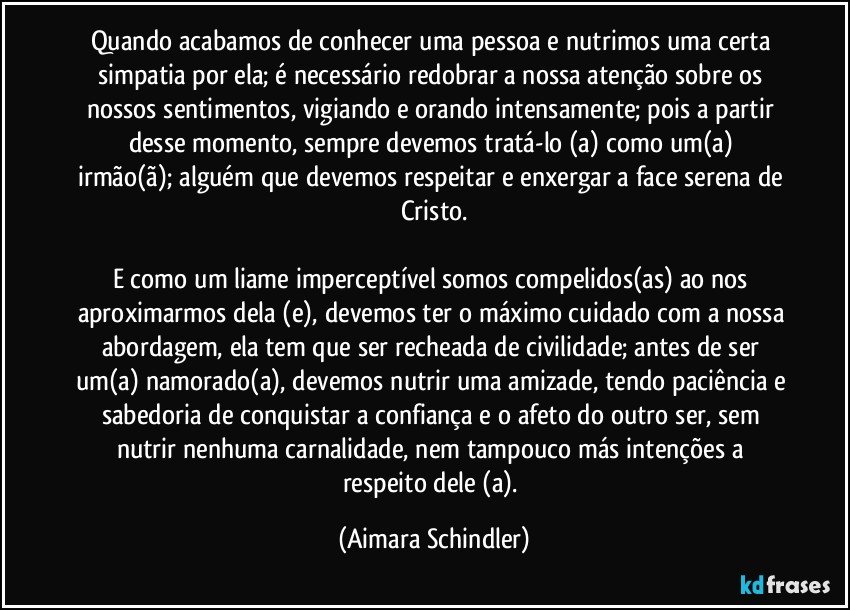 Quando acabamos de conhecer uma pessoa e nutrimos uma certa simpatia por ela;  é  necessário redobrar a nossa atenção sobre os nossos sentimentos, vigiando e orando intensamente; pois  a partir desse momento, sempre devemos  tratá-lo (a) como um(a)  irmão(ã);  alguém que devemos respeitar e enxergar a face serena de Cristo.

E como um liame imperceptível somos compelidos(as) ao nos aproximarmos dela (e), devemos ter o máximo cuidado com a nossa abordagem, ela tem que ser recheada de civilidade; antes de ser um(a)  namorado(a), devemos nutrir uma amizade, tendo paciência e sabedoria de conquistar a confiança e o afeto do outro ser, sem nutrir nenhuma carnalidade, nem tampouco más intenções a respeito dele (a). (Aimara Schindler)