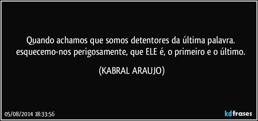 Quando achamos que somos detentores da última palavra. esquecemo-nos perigosamente, que ELE é, o primeiro e o último. (KABRAL ARAUJO)