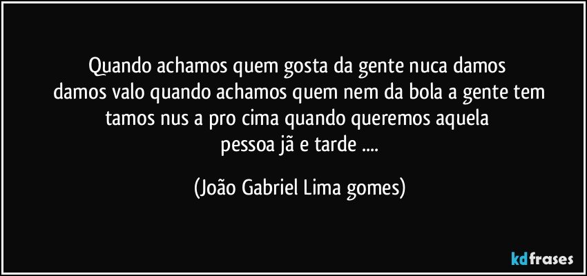 quando  achamos  quem   gosta  da gente  nuca damos   
    damos valo quando achamos  quem  nem da bola a gente  tem tamos  nus a pro cima quando queremos aquela 
 pessoa jã e tarde ... (João Gabriel Lima gomes)