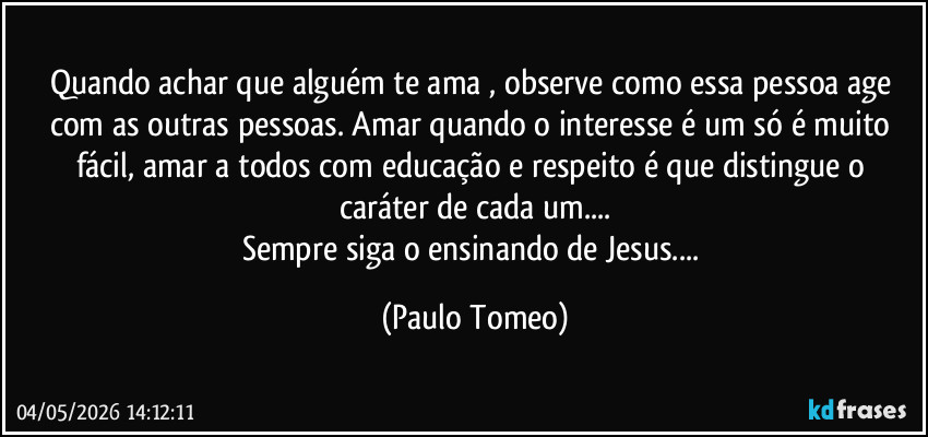 Quando achar que alguém te ama , observe como essa pessoa age com as outras pessoas. Amar quando o interesse é um só é muito fácil,  amar a todos com educação e respeito é que distingue o caráter de cada um...
Sempre siga o ensinando de Jesus... (Paulo Tomeo)