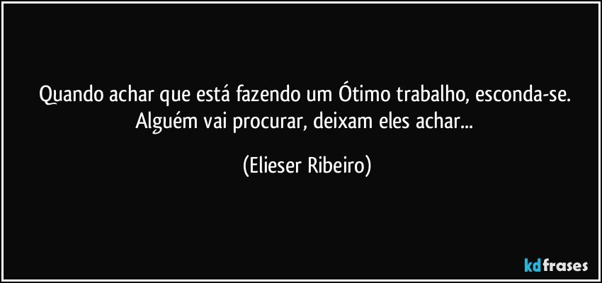 Quando achar que está fazendo um Ótimo trabalho, esconda-se. Alguém vai procurar, deixam eles achar... (Elieser Ribeiro)