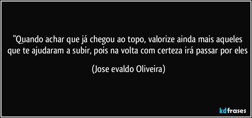 "Quando achar que já chegou ao topo, valorize ainda mais aqueles que te ajudaram a subir, pois na volta com certeza irá passar por eles (Jose evaldo Oliveira)