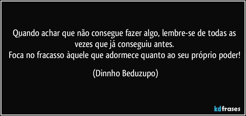 Quando achar que não consegue fazer algo, lembre-se de todas as vezes que já conseguiu antes. 
Foca no fracasso àquele que adormece quanto ao seu próprio poder! (Dinnho Beduzupo)