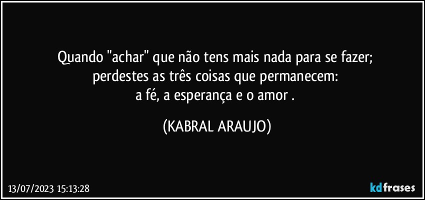 Quando "achar" que não tens mais nada para se fazer; 
perdestes as três coisas que permanecem: 
a fé, a esperança e o amor . (KABRAL ARAUJO)