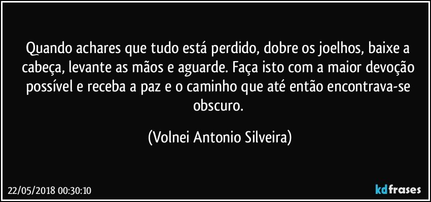 Quando achares que tudo está perdido, dobre os joelhos, baixe a cabeça, levante as mãos e aguarde. Faça isto com a maior devoção possível e receba a paz e o caminho que até então encontrava-se obscuro. (Volnei Antonio Silveira)