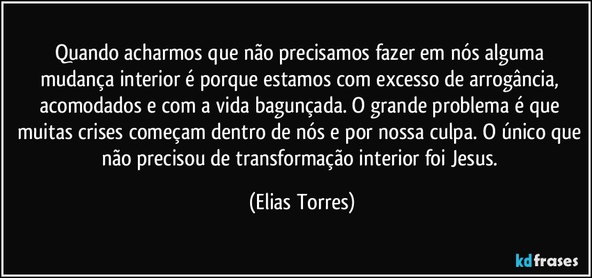 Quando acharmos que não precisamos fazer em nós alguma mudança interior é porque estamos com excesso de arrogância, acomodados e com a vida bagunçada. O grande problema é que muitas crises começam dentro de nós e por nossa culpa. O único que não precisou de transformação interior foi Jesus. (Elias Torres)