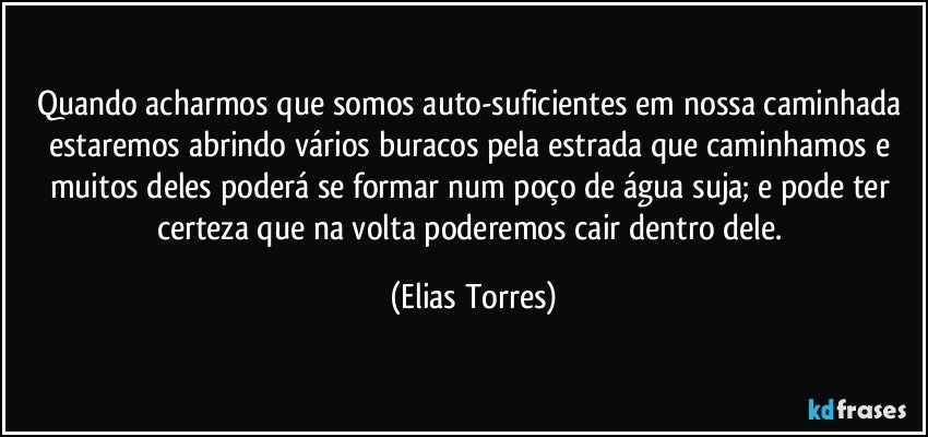 Quando acharmos que somos auto-suficientes em nossa caminhada estaremos abrindo vários buracos pela estrada que caminhamos e muitos deles poderá se formar num poço de água suja; e pode ter certeza que na volta poderemos cair dentro dele. (Elias Torres)