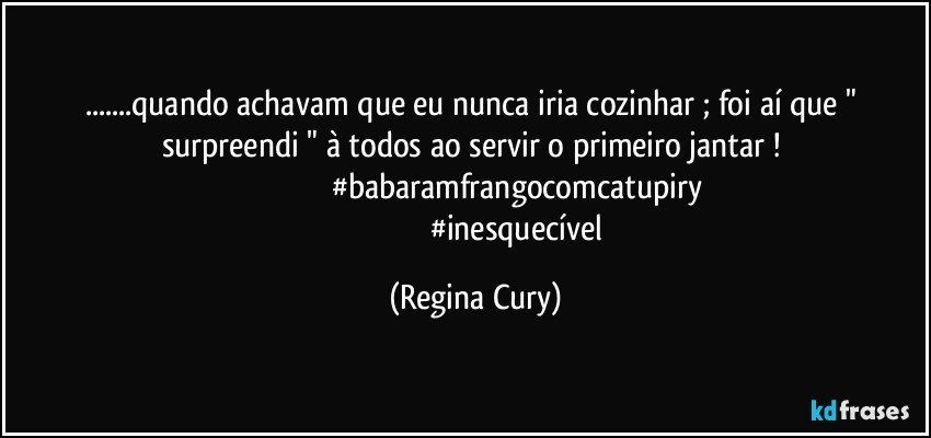 ...quando achavam que eu nunca  iria   cozinhar ; foi aí que " surpreendi "  à todos   ao servir    o  primeiro jantar ! 
                                          #babaramfrangocomcatupiry 
                                          #inesquecível (Regina Cury)