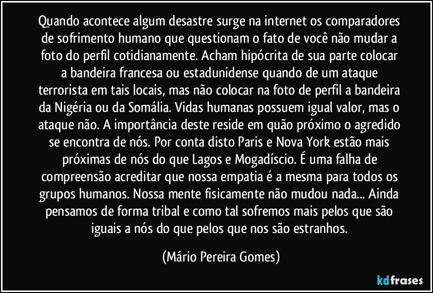 Quando acontece algum desastre surge na internet os comparadores de sofrimento humano que questionam o fato de você não mudar a foto do perfil cotidianamente. Acham hipócrita de sua parte colocar a bandeira francesa ou estadunidense quando de um ataque terrorista em tais locais, mas não colocar na foto de perfil a bandeira da Nigéria ou da Somália. Vidas humanas possuem igual valor, mas o ataque não. A importância deste reside em quão próximo o agredido se encontra de nós. Por conta disto Paris e Nova York estão mais próximas de nós do que Lagos e Mogadíscio. É uma falha de compreensão acreditar que nossa empatia é a mesma para todos os grupos humanos. Nossa mente fisicamente não mudou nada... Ainda pensamos de forma tribal e como tal sofremos mais pelos que são iguais a nós do que pelos que nos são estranhos. (Mário Pereira Gomes)