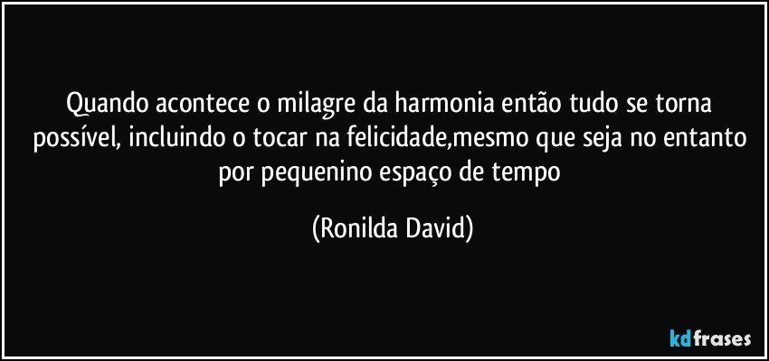 Quando acontece o milagre da harmonia então tudo se torna possível, incluindo o tocar na felicidade,mesmo que seja no entanto por pequenino espaço de tempo (Ronilda David)