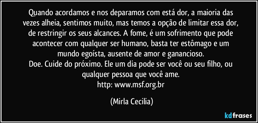 Quando acordamos e nos deparamos com está dor, a maioria das vezes alheia, sentimos muito, mas temos a opção de limitar essa dor, de restringir os seus alcances. A fome, é um sofrimento que pode acontecer com qualquer ser humano, basta ter estômago e um mundo egoísta, ausente de amor e ganancioso. 
Doe. Cuide do próximo. Ele um dia pode ser você ou seu filho, ou qualquer pessoa que você ame. 
http://www.msf.org.br/ (Mirla Cecilia)