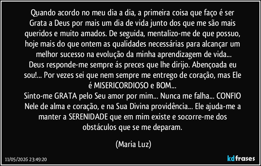 Quando acordo no meu dia a dia, a primeira coisa que faço é ser Grata a Deus por mais um dia de vida junto dos que me são mais queridos e muito amados. De seguida, mentalizo-me de que possuo, hoje mais do que ontem as qualidades necessárias para alcançar um melhor sucesso na evolução da minha aprendizagem de vida...
Deus responde-me sempre ás preces que lhe dirijo. Abençoada eu sou!... Por vezes sei que nem sempre me entrego de coração, mas Ele é MISERICORDIOSO e BOM... 
Sinto-me GRATA pelo Seu amor por mim... Nunca me falha... CONFIO Nele de alma e coração, e na Sua Divina providência... Ele ajuda-me a manter a SERENIDADE que em mim existe e socorre-me dos obstáculos que se me deparam. (Maria Luz)