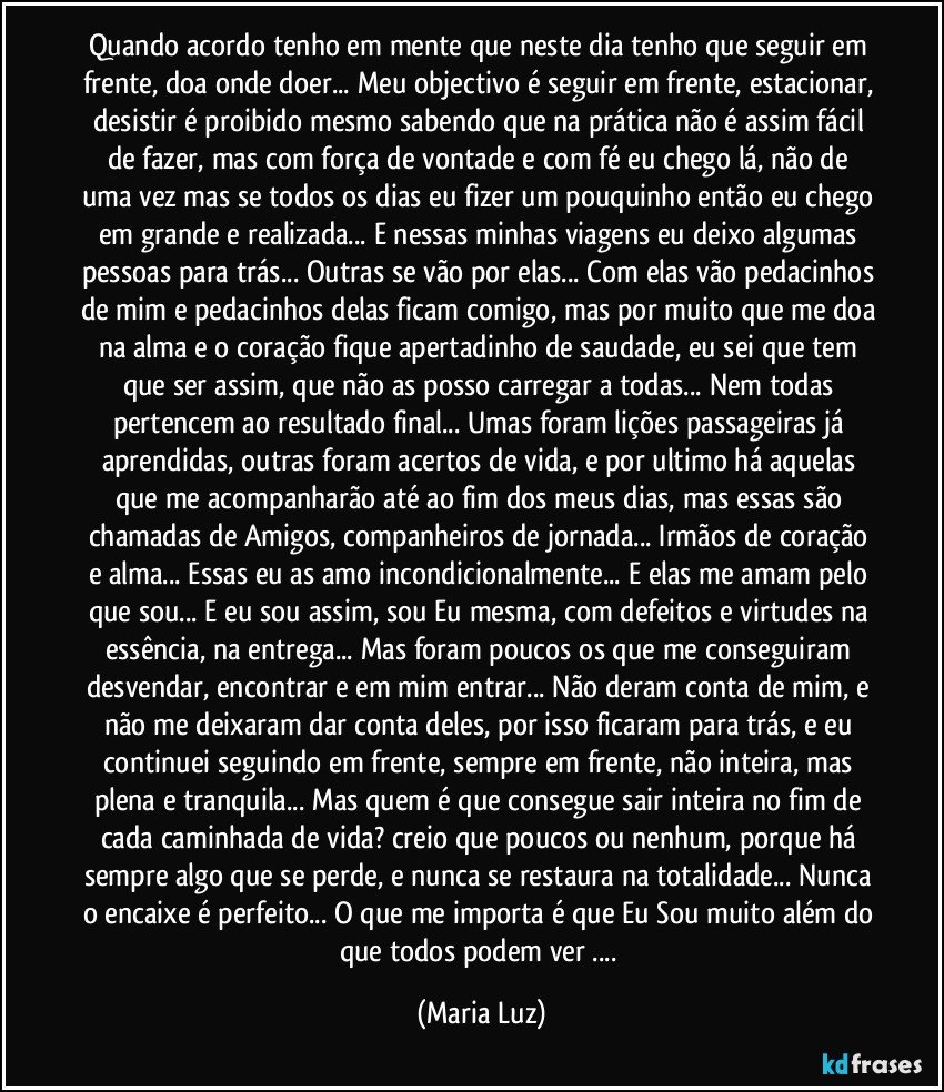 Quando acordo tenho em mente que neste dia tenho que seguir em frente, doa onde doer... Meu objectivo é seguir em frente, estacionar, desistir é proibido mesmo sabendo que na prática não é assim fácil de fazer, mas com força de vontade e com fé eu chego lá, não de uma vez mas se todos os dias eu fizer um pouquinho então eu chego em grande e realizada... E nessas minhas viagens eu deixo algumas pessoas para trás... Outras se vão por elas... Com elas vão pedacinhos de mim e pedacinhos delas ficam comigo, mas por muito que me doa na alma e o coração fique apertadinho de saudade, eu sei que tem que ser assim, que não as posso carregar a todas... Nem todas pertencem ao resultado final... Umas foram lições passageiras já aprendidas, outras foram acertos de vida, e por ultimo há aquelas que me acompanharão até ao fim dos meus dias, mas essas são chamadas de Amigos, companheiros de jornada... Irmãos de coração e alma... Essas eu as amo incondicionalmente... E elas me amam pelo que sou... E eu sou assim, sou Eu mesma, com defeitos e virtudes na essência, na entrega... Mas foram poucos os que me conseguiram desvendar, encontrar e em mim entrar... Não deram conta de mim, e não me deixaram dar conta deles, por isso ficaram para trás, e eu continuei seguindo em frente, sempre em frente, não inteira, mas plena e tranquila... Mas quem é que consegue sair inteira no fim de cada caminhada de vida? creio que poucos ou nenhum, porque há sempre algo que se perde, e nunca se restaura na totalidade... Nunca o encaixe é perfeito... O que me importa é que Eu Sou muito além do que todos podem ver ... (Maria Luz)