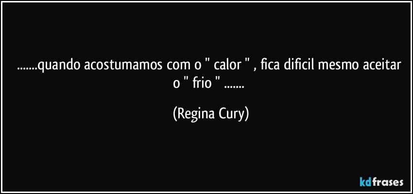 ...quando acostumamos com o " calor " , fica dificil mesmo aceitar o " frio " ... (Regina Cury)