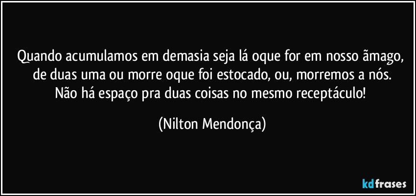 Quando acumulamos em demasia seja lá oque for em nosso ãmago, de duas uma ou morre oque foi estocado, ou, morremos a nós.
Não há espaço pra duas coisas no mesmo receptáculo! (Nilton Mendonça)