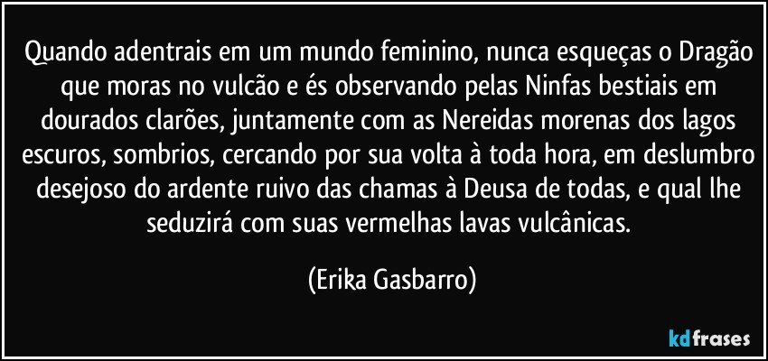 Quando adentrais em um mundo feminino, nunca esqueças o Dragão que moras no vulcão e és observando pelas Ninfas bestiais em dourados clarões, juntamente com as Nereidas morenas dos lagos escuros, sombrios, cercando por sua volta à toda hora, em deslumbro desejoso do ardente ruivo das chamas à Deusa de todas, e qual lhe seduzirá com suas vermelhas lavas vulcânicas. (Erika Gasbarro)