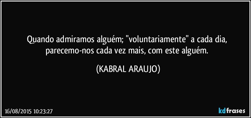 Quando admiramos alguém; "voluntariamente" a cada dia, parecemo-nos cada vez mais, com este alguém. (KABRAL ARAUJO)