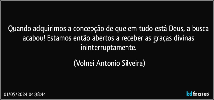 Quando adquirimos a concepção de que em tudo está Deus, a busca acabou! Estamos então abertos a receber as graças divinas ininterruptamente. (Volnei Antonio Silveira)