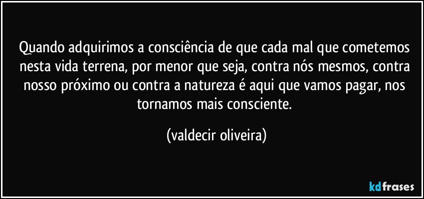 Quando adquirimos a consciência de que cada mal que cometemos nesta vida terrena, por menor que seja, contra nós mesmos, contra nosso próximo ou contra a natureza é aqui que vamos pagar, nos tornamos mais consciente. (valdecir oliveira)